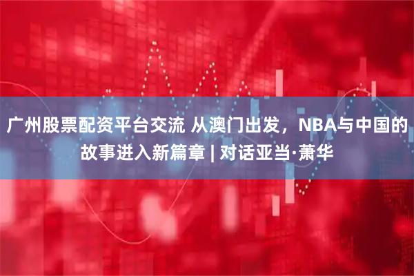 广州股票配资平台交流 从澳门出发，NBA与中国的故事进入新篇章 | 对话亚当·萧华