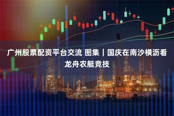 广州股票配资平台交流 图集｜国庆在南沙横沥看龙舟农艇竞技
