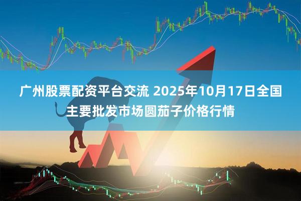 广州股票配资平台交流 2025年10月17日全国主要批发市场圆茄子价格行情