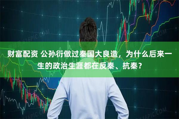 财富配资 公孙衍做过秦国大良造，为什么后来一生的政治生涯都在反秦、抗秦？