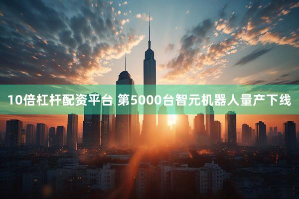 10倍杠杆配资平台 第5000台智元机器人量产下线